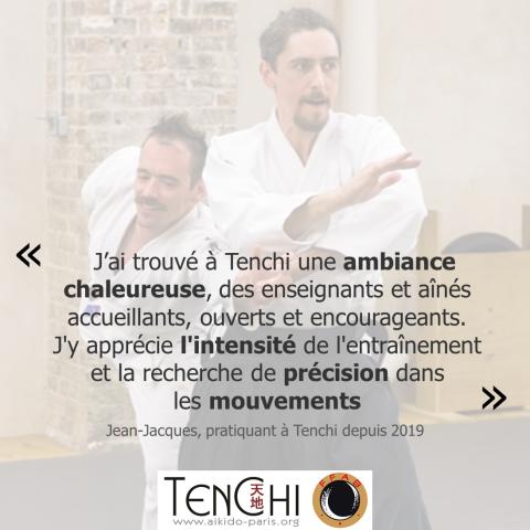 Témoignage de Jean-Jacques (pratiquant à Tenchi depuis 2019) : "J'ai trouvé à Tenchi une ambiance chaleureuse, des enseignants et aînés accueillants, ouverts et encourageants. J'y apprécie l'intensité de l'entraînement et la recherche de précision dans les mouvements."