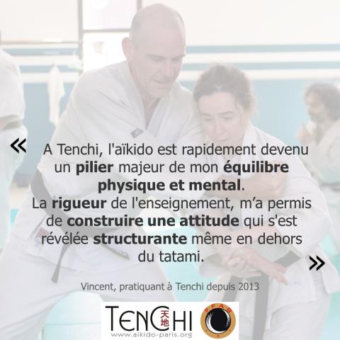 Témoignage de Vincent (pratiquant à Tenchi depuis 2013) : "À Tenchi, l'aïkido est rapidement devenu un pilier majeur de mon équilibre physique et mental. La rigueur de l'enseignement m'a permis de construire une attitude qui s'est révélée structurante même en dehors du tatami."