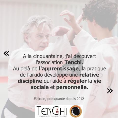 Témoignage de Félicien (pratiquant depuis 2012) : "À la cinquantaine, j'ai découvert l'association Tenchi. Au delà de l'apprentissage, la pratique de l'aïkido développe une relative discipline qui aide à réguler la vie sociale et personnelle."