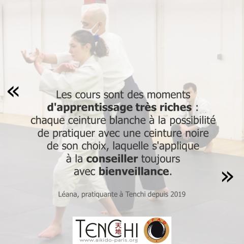 Témoignage de Léana (pratiquante à Tenchi depuis 2019) : "Les cours sont des moments d'apprentissage très riches : chaque ceinture blanche a la possibilité de pratiquer avec une ceinture noire de son choix, laquelle s'applique à la conseiller toujours avec bienveillance."