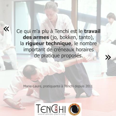 Témoignage de Marie-Laure (pratiquante depuis 2011) : "Ce qui m'a plus à Tenchi est le travail des armes (jo, bokken, tanto), la rigueur technique, le nombre important de créneaux horaires de pratique proposés."