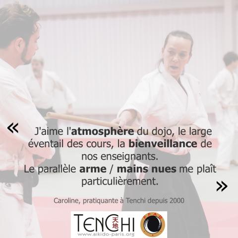 Témoignage de Caroline (pratiquante à Tenchi depuis 2000) : "J'aime l'atmosphère du dojo, le large éventuail des cours, la bienveillance de nos enseignants. Le parallèle arme / mains nues me plaît particulièrement."