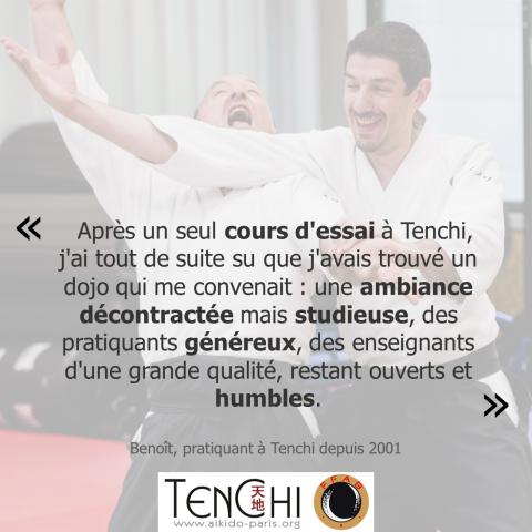 Témoignage de Benoit (pratiquant à Tenchi depuis 2001) : "Après un seul cours d'essai à Tenchi, j'ai tout de suite su que j'avais trouvé un dojo qui me convenaît : un ambiance décontractée mais studieuse, des pratiquants généreux, des enseignants d'une grande qualté, restant ouverts et humles."