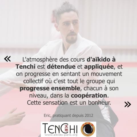 Témoignage d'Éric (pratiquant depuis 2012) : "L'atmosphère des cours d'aïkido à Tenchi est détendue et appliquée, et on progresse en sentant un mouvement collectif où c'est tout le groupe qui progresse ensemble, chacun à son niveau, dans la coopération. Cette sensation est un bonheur."