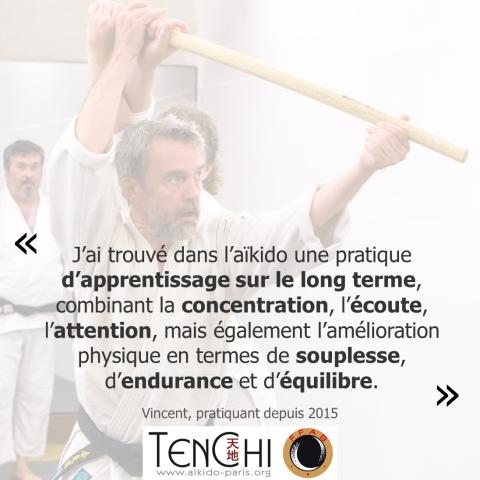 Témoignage de Vincent (pratiquant depuis 2015) : "J'ai trouvé dans l'aïkido une pratique d'apprentissage sur le long terme, combinant la concentration, l'écoute, l'attention, mais également l'amélioration physique en termes de souplesse, d'endurance et d'équilibre."